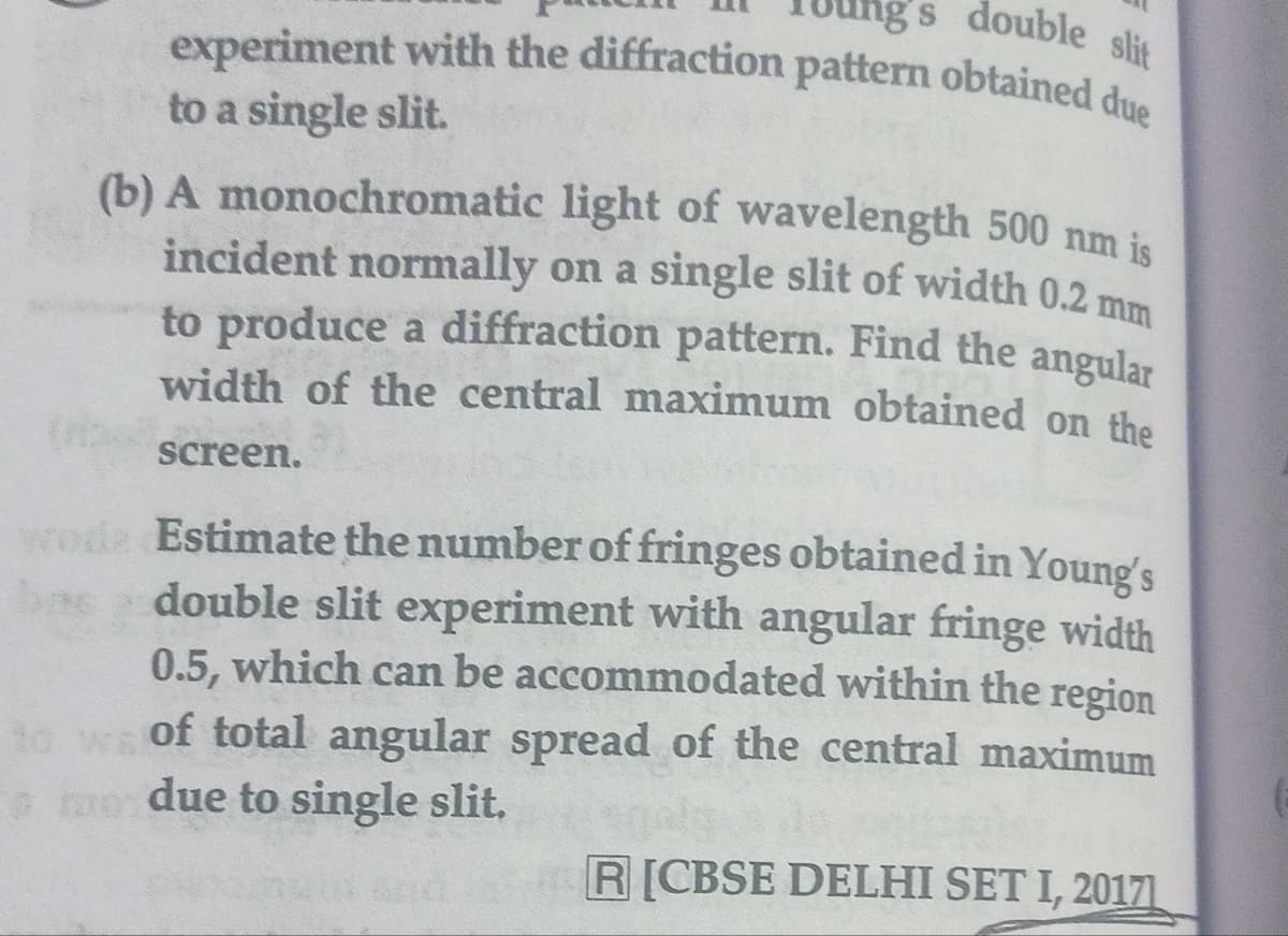 ng s double slit
experiment with the diffraction pattern obtained due
to a single slit.
(b) A monochromatic light of wavelength 500 nm is
incident normally on a single slit of width 0.2 mm
to produce a diffraction pattern. Find the angular
width of the central maximum obtained on the
screen.
wode Estimate the number of fringes obtained in Young's
double slit experiment with angular fringe width
0.5, which can be accommodated within the region
to wof total angular spread of the central maximum
me due to single slit,
R[CBSE DELHI SET I, 20171.
