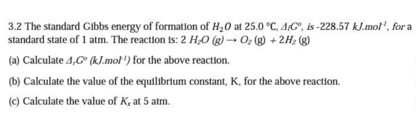 3.2 The standard Gibbs energy of formation of H20 at 25.0 °C, A,G°, is -228.57 kJ.mol', for a
standard state of 1 atm. The reaction is: 2 H20 (g)→02 (g) +2H2 (g)
(a) Calculate 4,G° (kJ.mol') for the above reaction.
(b) Calculate the value of the equilibrium constant, K, for the above reaction.
(c) Calculate the value of K, at 5 atm.
