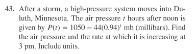 43. After a storm, a high-pressure system moves into Du-
luth, Minnesota. The air pressure t hours after noon is
given by P(t) = 1050 – 44(0.94)' mb (millibars). Find
the air pressure and the rate at which it is increasing at
3 pm. Include units.
