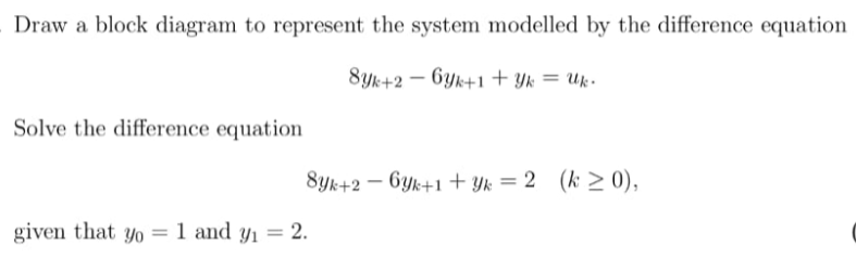 Draw a block diagram to represent the system modelled by the difference equation
8yk+2 – 6yk+1+ Yk = Uk-
Solve the difference equation
8yk+2 – Gyk+1 + Yk = 2 (k > 0),
given that yo = 1 and y1 = 2.
%3D
