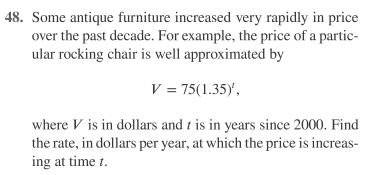 48. Some antique furniture increased very rapidly in price
over the past decade. For example, the price of a partic-
ular rocking chair is well approximated by
V = 75(1.35),
where V is in dollars and t is in years since 2000. Find
the rate, in dollars per year, at which the price is increas-
ing at time t.
