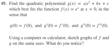 49. Find the quadratic polynomial g(x) = ax? + bx + c
which best fits the function f(x) = e*t at x = 0, in the
sense that
g(0) = f(0), and g'(0) = f'(0), and g"(0) = f"(0).
Using a computer or calculator, sketch graphs of f and
g on the same axes. What do you notice?
