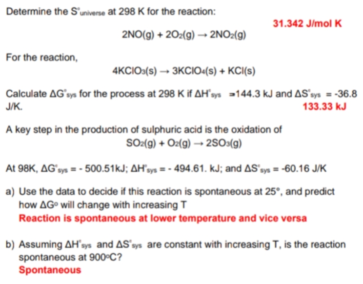 Determine the S'universe at 298 K for the reaction:
31.342 J/mol K
2NO(g) + 20z(g) → 2NO2(g)
For the reaction,
4KCIO3(s) → 3KCIO«(s) + KCI(s)
Calculate AGʻsys for the process at 298 K if AH'sys =144.3 kJ and AS'sys = -36.8
J/K.
133.33 kJ
A key step in the production of sulphuric acid is the oxidation of
SO2(g) + Oz(g) → 2SO3(g)
At 98K, AGʻsys = - 500.51kJ; AH’sys = - 494.61. kJ; and AS'sys = -60.16 J/K
a) Use the data to decide if this reaction is spontaneous at 25°, and predict
how AG° will change with increasing T
Reaction is spontaneous at lower temperature and vice versa
b) Assuming AH´sys and AS'sys are constant with increasing T, is the reaction
spontaneous at 900°C?
Spontaneous
