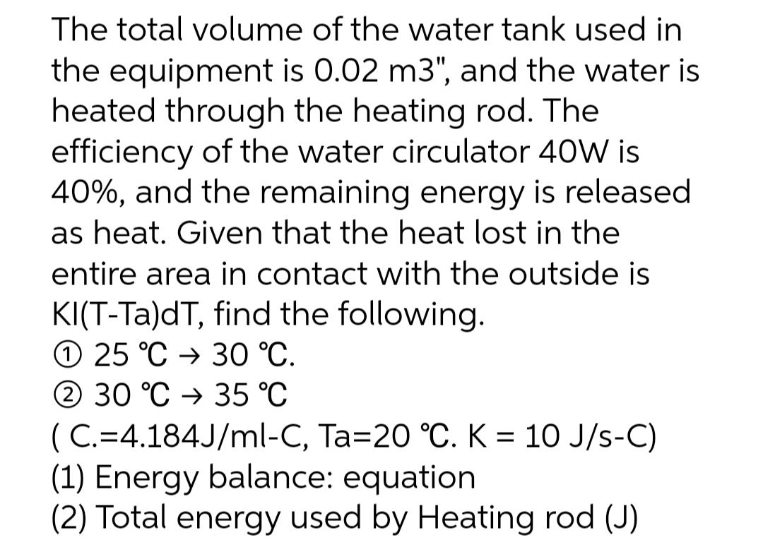 The total volume of the water tank used in
the equipment is 0.02 m3", and the water is
heated through the heating rod. The
efficiency of the water circulator 40W is
40%, and the remaining energy is released
as heat. Given that the heat lost in the
entire area in contact with the outside is
KI(T-Ta)dT, find the following.
O 25 °C → 30 °C.
2 30 °C → 35 °C
(C.=4.184J/ml-C, Ta=20 °C. K = 10 J/s-C)
(1) Energy balance: equation
(2) Total energy used by Heating rod (J)
