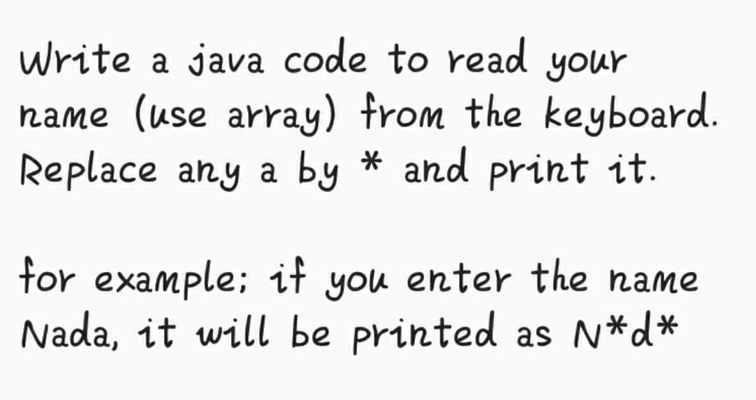 write a java code to read your
hame (use array) from the keyboard.
Replace any a by * and print it.
for example; it you enter the name
Nada, it will be printed as N*d*
