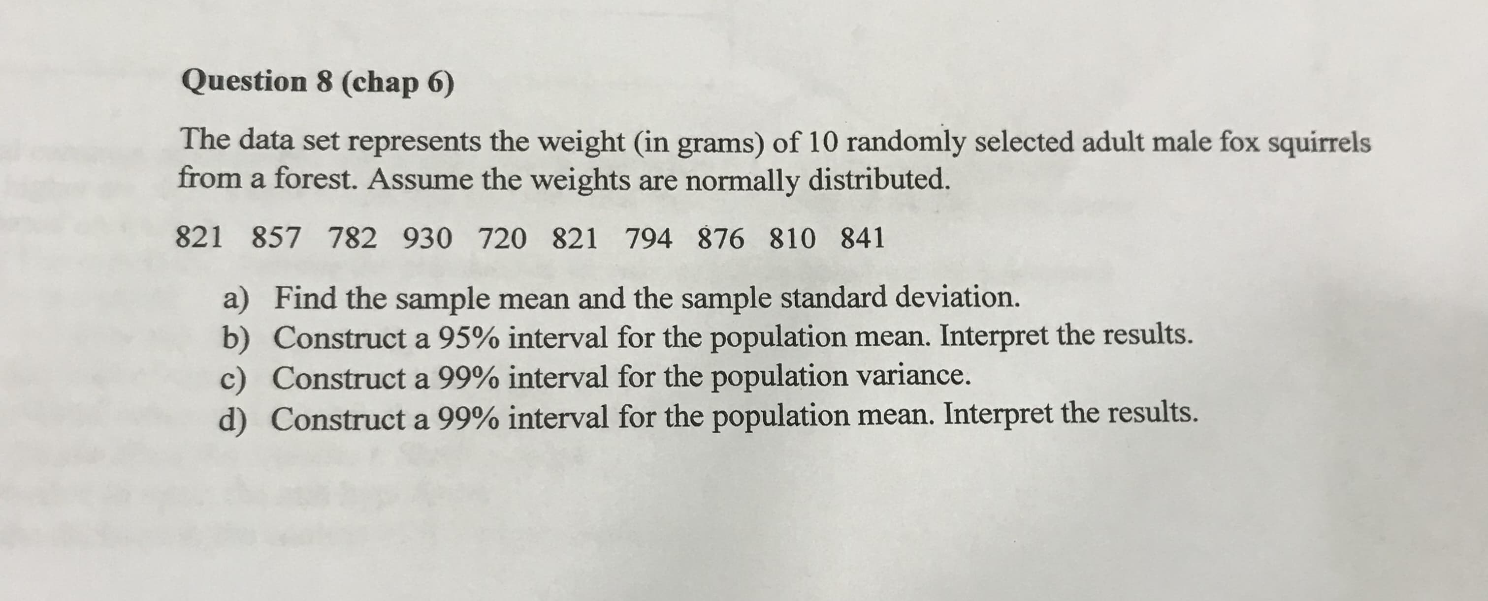 The data set represents the weight (in grams) of 10 randomly selected adult male fox squirrels
from a forest. Assume the weights are normally distributed.
821 857 782 930 720 821 794 876 810 841
a) Find the sample mean and the sample standard deviation.
b) Construct a 95% interval for the population mean. Interpret the results.
c) Construct a 99% interval for the population variance.
d) Construct a 99% interval for the population mean. Interpret the results.
