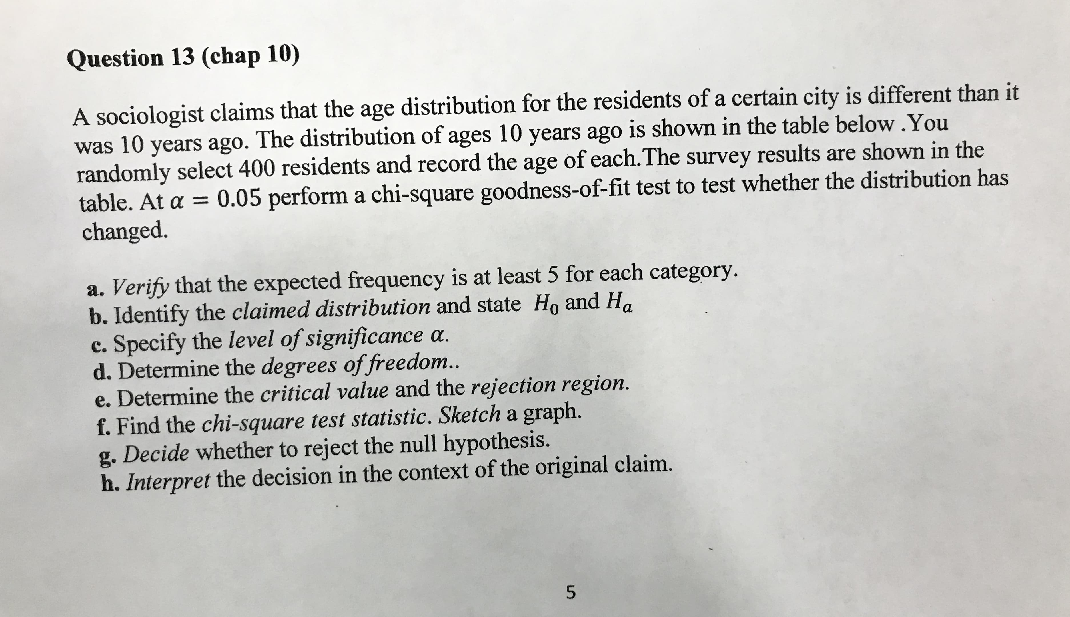 Question 13 (chap 10)
A sociologist claims that the age distribution for the residents of a certain city is different than it
was 10 years ago. The distribution of ages 10 years ago is shown in the table below.You
randomly select 400 residents and record the age of each.The survey results are shown in the
table. At a = 0.05 perform a chi-square goodness-of-fit test to test whether the distribution has
changed.
a. Verify that the expected frequency is at least 5 for each category.
b. Identify the claimed distribution and state Ho and Ha
c. Specify the level of significance a.
d. Determine the degrees of freedom..
e. Determine the critical value and the rejection region.
f. Find the chi-square test statistic. Sketch a graph.
g. Decide whether to reject the null hypothesis.
h. Interpret the decision in the context of the original claim.
