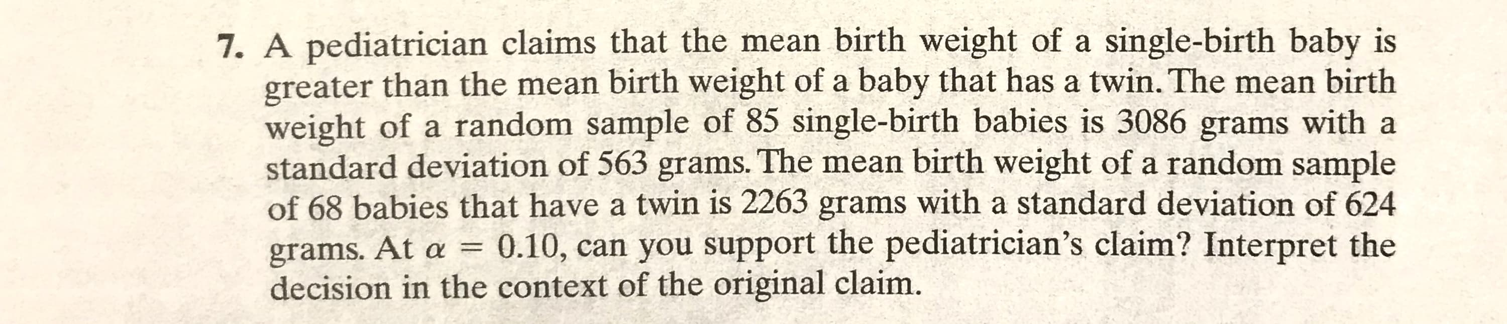 7. A pediatrician claims that the mean birth weight of a single-birth baby is
greater than the mean birth weight of a baby that has a twin. The mean birth
weight of a random sample of 85 single-birth babies is 3086 grams with a
standard deviation of 563 grams. The mean birth weight of a random sample
of 68 babies that have a twin is 2263 grams with a standard deviation of 624
grams. At a = 0.10, can you support the pediatrician's claim? Interpret the
decision in the context of the original claim.
