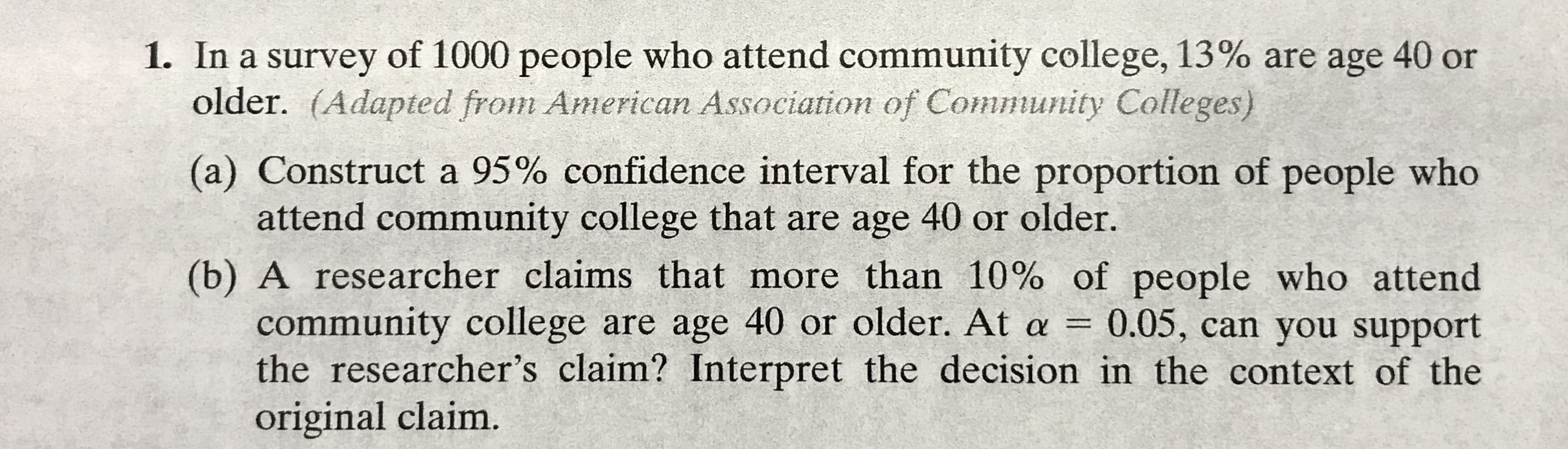 1. In a survey of 1000 people who attend community college, 13% are age 40 or
older. (Adapted from American Association of Community Colleges)
(a) Construct a 95% confidence interval for the proportion of people who
attend community college that are age 40 or older.
(b) A researcher claims that more than 10% of people who attend
community college are age 40 or older. At a = 0.05, can you support
the researcher's claim? Interpret the decision in the context of the
original claim.
%3D
