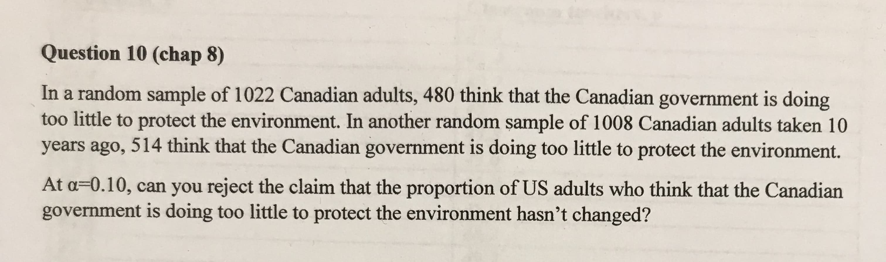 In a random sample of 1022 Canadian adults, 480 think that the Canadian government is doing
too little to protect the environment. In another random sample of 1008 Canadian adults taken 10
years ago, 514 think that the Canadian government is doing too little to protect the environment.
At a=0.10, can you reject the claim that the proportion of US adults who think that the Canadian
government is doing too little to protect the environment hasn't changed?

