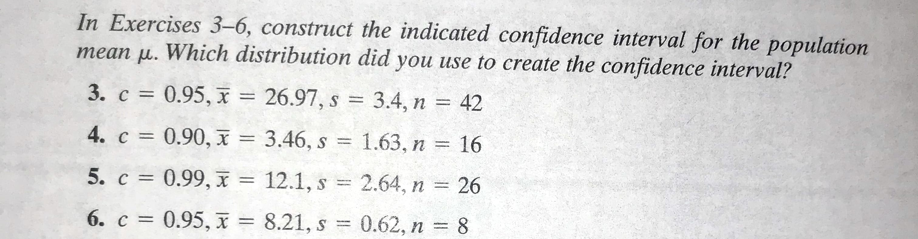 In Exercises 3–6, construct the indicated confidence interval for the population
mean u. Which distribution did you use to create the confidence interval?
3. c = 0.95, x = 26.97, s = 3.4, n = 42
%3D
%3D
4. c = 0.90, x = 3.46, s =
1.63, n = 16
%3D
5. c = 0.99, I = 12.1, s
2.64, n
26
%3D
6. c = 0.95, x = 8.21, s
0.62, n
