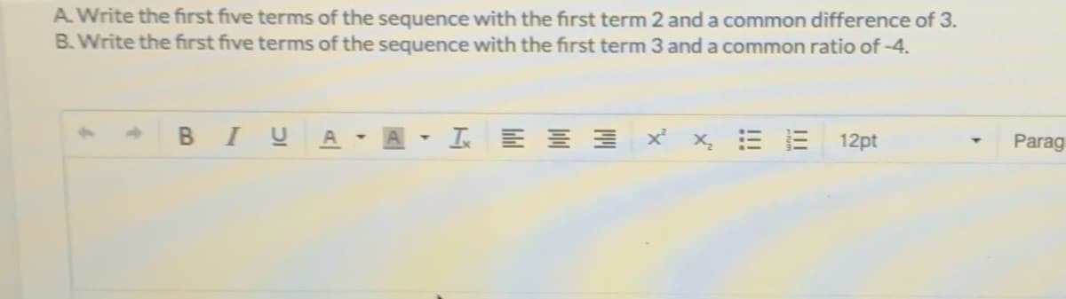 A Write the first five terms of the sequence with the first term 2 anda common difference of 3.
B. Write the first five terms of the sequence with the first term 3 and a common ratio of -4.
BI U
I E E E
x x E B
12pt
Parag
A|
