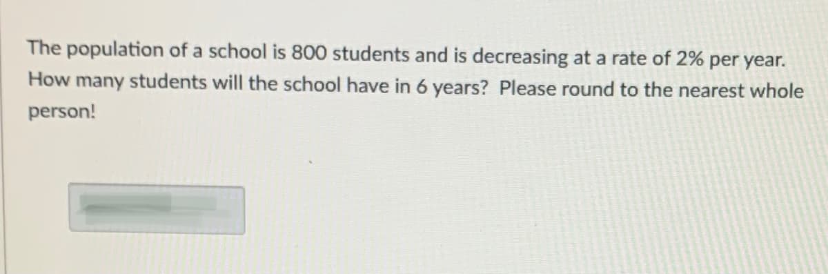 The population of a school is 800 students and is decreasing at a rate of 2% per year.
How many students will the school have in 6 years? Please round to the nearest whole
person!

