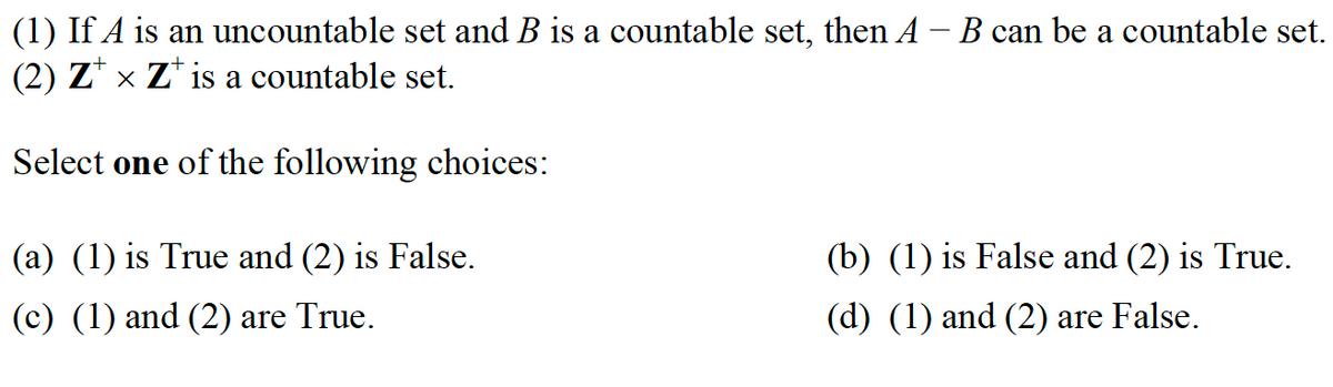 (1) If A is an uncountable set and B is a countable set, then A - B can be a countable set.
(2) Z × Z¹ is a countable set.
Select one of the following choices:
(a) (1) is True and (2) is False.
(c) (1) and (2) are True.
(b) (1) is False and (2) is True.
(d) (1) and (2) are False.