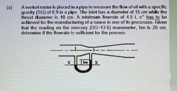 (a)
A venturi meter is placed in a pipe to measure the flow of oil with a specific
gravity (SG) of 0.9 in a pipe. The inlet has a diameter of 15 cm while the
throat diameter is 10 cm. A minimum flowrate of 4.5 L s has to be
achieved for the manufacturing of a sauce in one of its processes. Given
that the reading on the mercury (SG-13.6) manometer, hm is 20 cm,
determine if the flowrate is sufficient for the process.
X
hm X