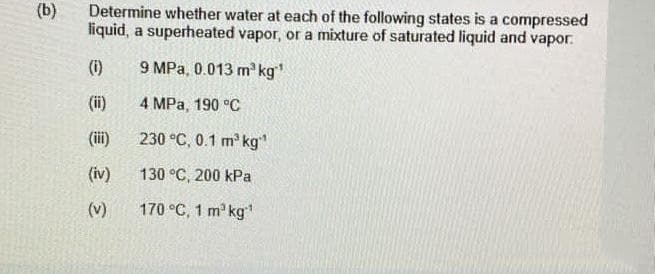 (b)
Determine whether water at each of the following states is a compressed
liquid, a superheated vapor, or a mixture of saturated liquid and vapor.
(1)
9 MPa, 0.013 m³ kg"¹
(ii)
4 MPa, 190 °C
(iii)
230 °C, 0.1 m³ kg¹¹
(iv)
130 °C, 200 kPa
170 °C, 1 m³ kg¹
3
(v)