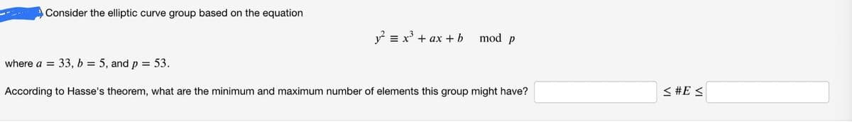 Consider the elliptic curve group based on the equation
y² = x³ + ax + b
mod p
where a = 33, b = 5, and p = 53.
According to Hasse's theorem, what are the minimum and maximum number of elements this group might have?
< #E≤