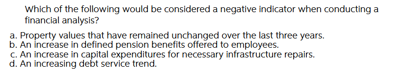 Which of the following would be considered a negative indicator when conducting a
financial analysis?
a. Property values that have remained unchanged over the last three years.
b. An increase in defined pension benefits offered to employees.
c. An increase in capital expenditures for necessary infrastructure repairs.
d. An increasing debt service trend.