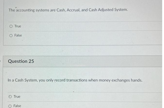 The accounting systems are Cash, Accrual, and Cash Adjusted System.
O True
False
Question 25
In a Cash System, you only record transactions when money exchanges hands.
True
O False