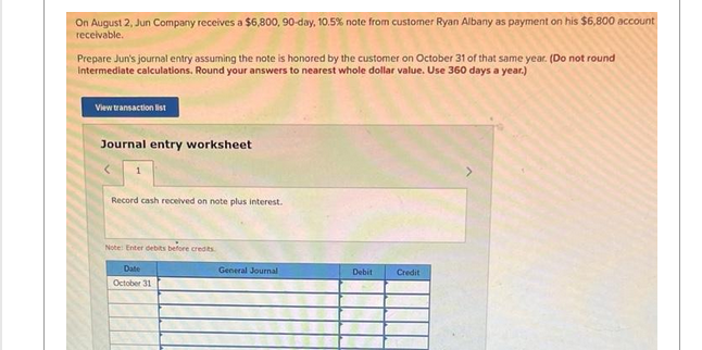 On August 2, Jun Company receives a $6,800, 90-day, 10.5% note from customer Ryan Albany as payment on his $6,800 account
receivable.
Prepare Jun's journal entry assuming the note is honored by the customer on October 31 of that same year. (Do not round
Intermediate calculations. Round your answers to nearest whole dollar value. Use 360 days a year.)
View transaction list
Journal entry worksheet
Record cash received on note plus interest.
Note: Enter debits before credits
Date
October 31
General Journal
Debit
Credit