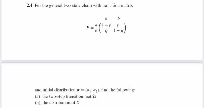2.4 For the general two-state chain with transition matrix
P:
a
b
-P P
1-q
a
and initial distribution a = (a₁, a₂), find the following:
(a) the two-step transition matrix
(b) the distribution of X₁