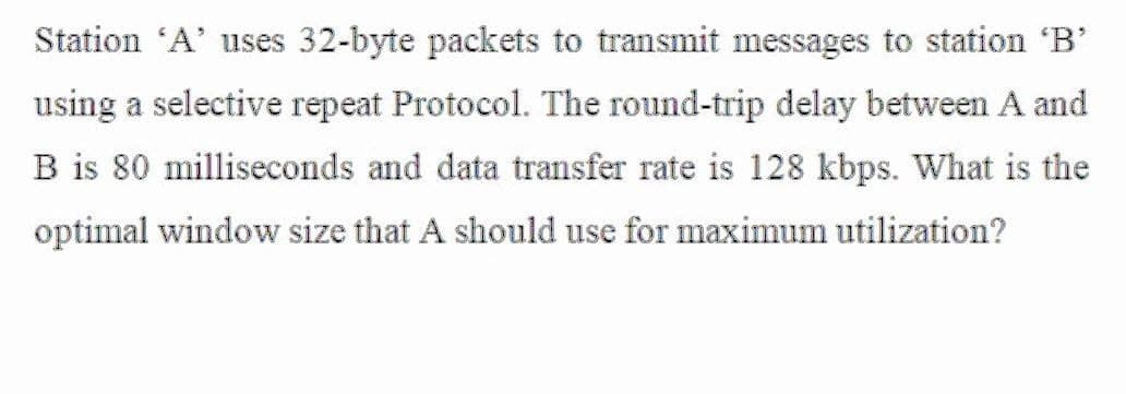 Station 'A' uses 32-byte packets to transmit messages to station 'B'
using a selective repeat Protocol. The round-trip delay between A and
B is 80 milliseconds and data transfer rate is 128 kbps. What is the
optimal window size that A should use for maximum utilization?
