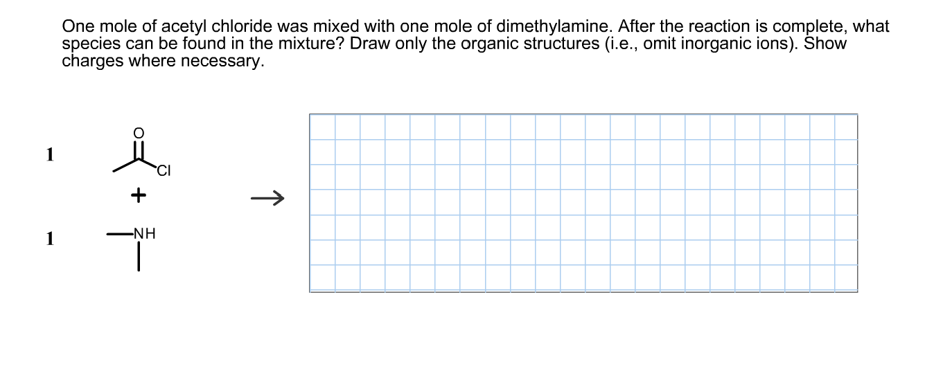 One mole of acetyl chloride was mixed with one mole of dimethylamine. After the reaction is complete, what
species can be found in the mixture? Draw only the organic structures (i.e., omit inorganic ions). Show
charges where necessary.
-NH
↑
