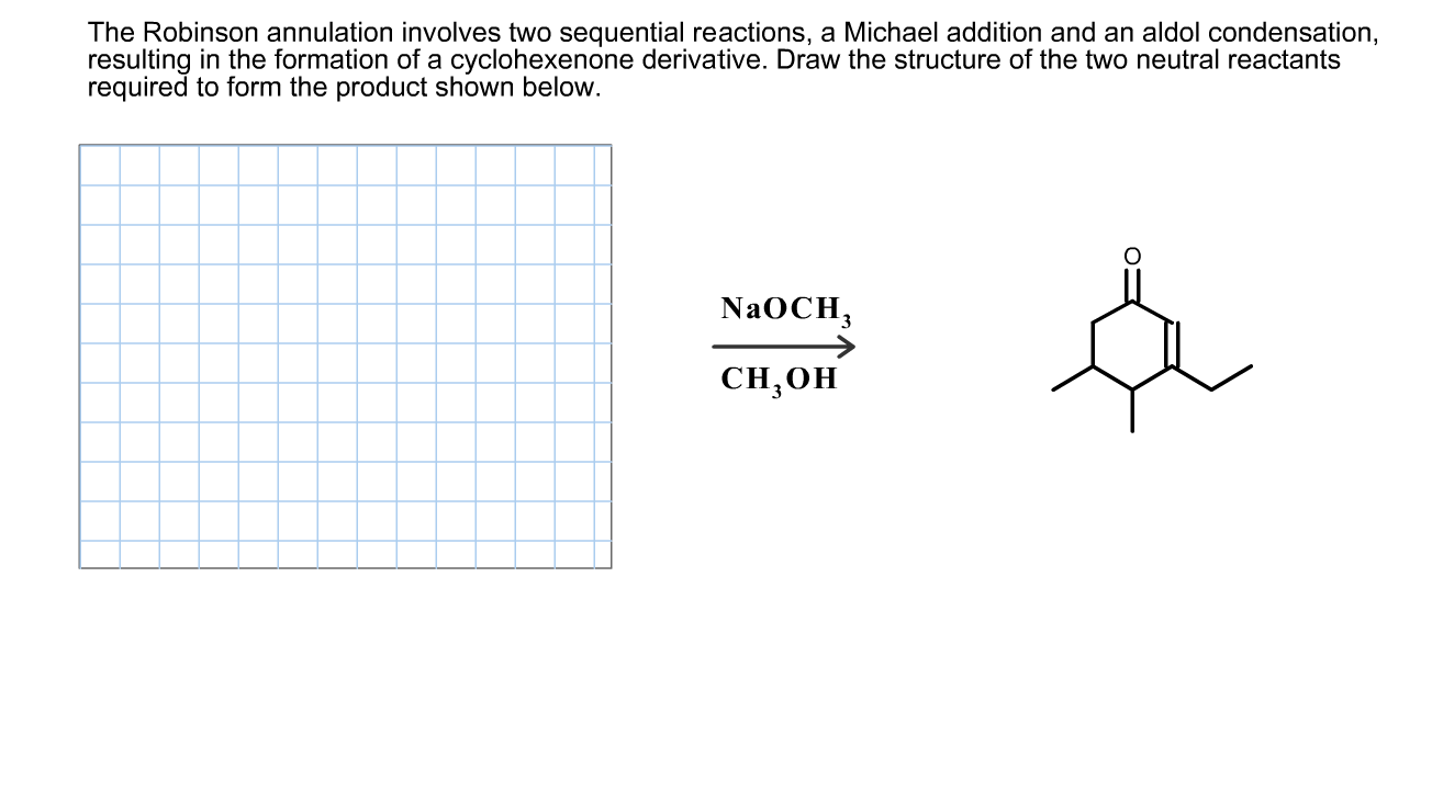 The Robinson annulation involves two sequential reactions, a Michael addition and an aldol condensation,
resulting in the formation of a cyclohexenone derivative. Draw the structure of the two neutral reactants
required to form the product shown below.
NAOCH,
CH,0H
