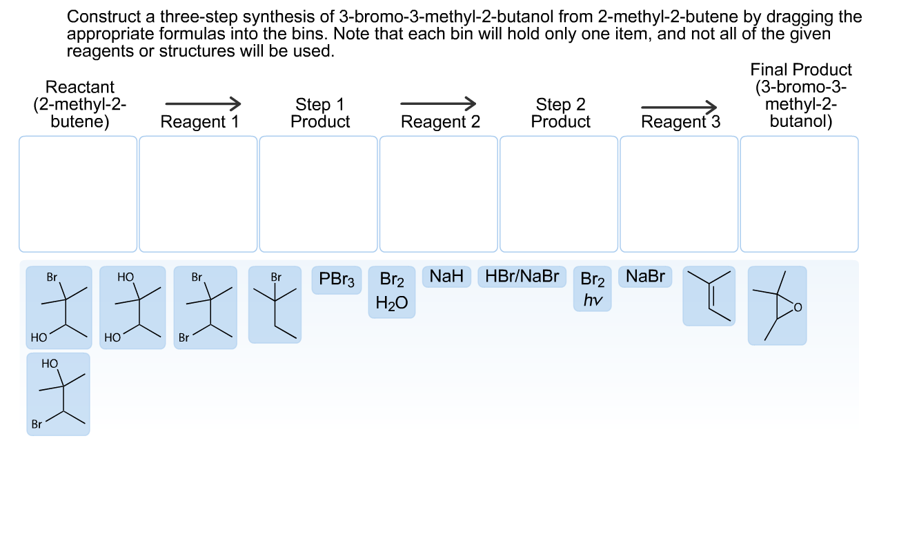 Construct a three-step synthesis of 3-bromo-3-methyl-2-butanol from 2-methyl-2-butene by dragging the
appropriate formulas into the bins. Note that each bin will hold only one item, and not all of the given
reagents or structures will be used.
Final Product
(3-bromo-3-
methyl-2-
butanol)
Reactant
Step 2
Product
Step 1
Product
(2-methyl-2-
butene)
Reagent 3
Reagent 1
Reagent 2
NaBr
NaH
HBr/NaBr
РВз
Br2
Br2
Br
Но
Br
Br
hv
H20
Но
НО
Br
НО
Br
