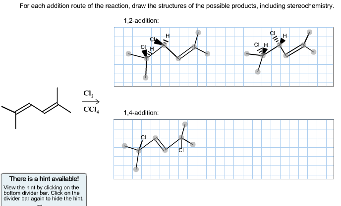 For each addition route of the reaction, draw the structures of the possible products, including stereochemistry.
1,2-addition:
Cl,
CCI,
1,4-addition:
There is a hint available!
View the hint by clicking on the
bottom divider bar. Click on the
divider bar again to hide the hint.
