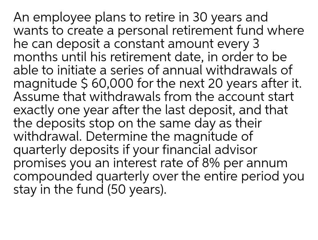 An employee plans to retire in 30 years and
wants to create a personal retirement fund where
he can deposit a constant amount every 3
months until his retirement date, in order to be
able to initiate a series of annual withdrawals of
magnitude $ 60,000 for the next 20 years after it.
Assume that withdrawals from the account start
exactly one year after the last deposit, and that
the deposits stop on the same day as their
withdrawal. Determine the magnitude of
quarterly deposits if your financial advisor
promises you an interest rate of 8% per annum
compounded quarterly over the entire period you
stay in the fund (50 years).
