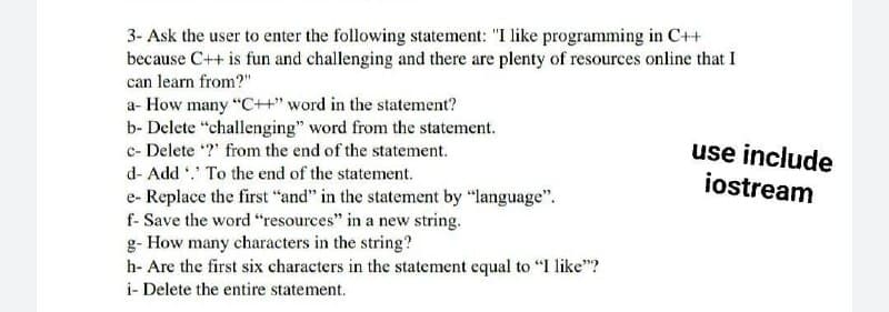 3- Ask the user to enter the following statement: "I like programming in C++
because C++ is fun and challenging and there are plenty of resources online that I
can learn from?"
a- How many "C++" word in the statement?
b- Delete "challenging" word from the statement.
c- Delete ?" from the end of the statement.
use include
iostream
d- Add . To the end of the statement.
e- Replace the first "and" in the statement by "language".
f- Save the word "resources" in a new string.
g- How many characters in the string?
h- Are the first six characters in the statement equal to "I like"?
i- Delete the entire statement.
