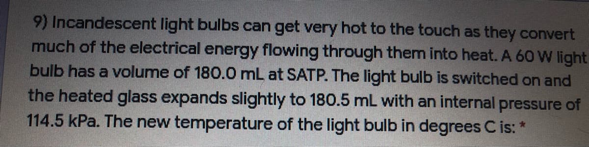 9) Incandescent light bulbs can get very hot to the touch as they convert
much of the electrical energy flowing through them into heat. A 60 W light
bulb has a volume of 180.0 mL at SATP. The light bulb is switched on and
the heated glass expands slightly to 180.5 mL with an internal pressure of
114.5 kPa. The new temperature of the light bulb in degrees C is: *
