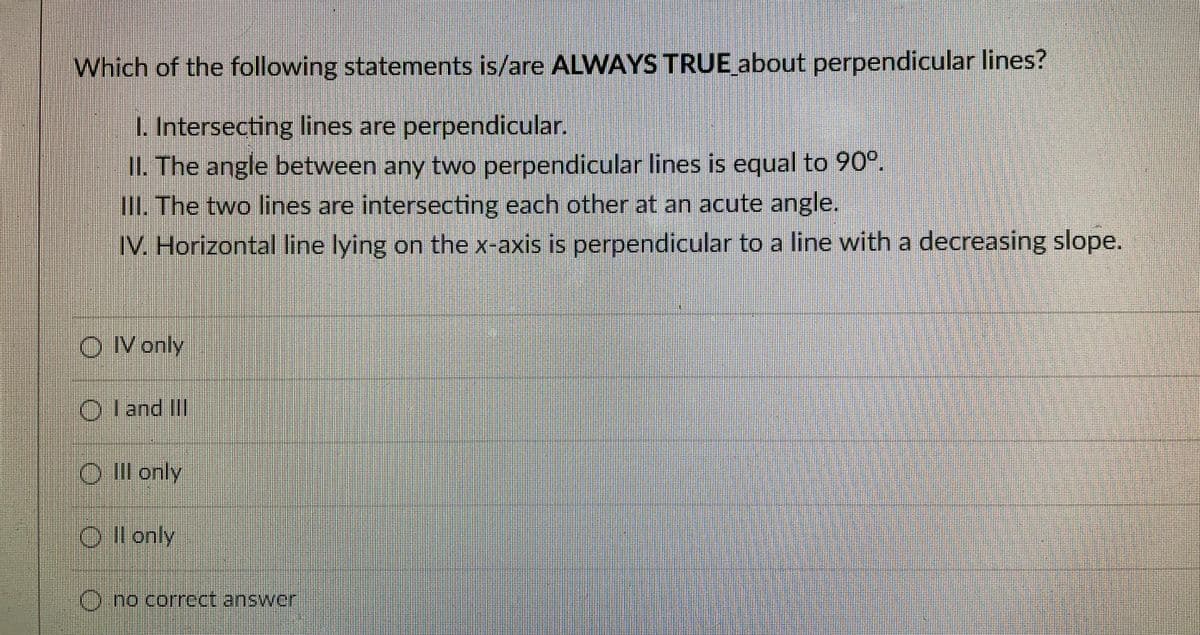 Which of the following statements is/are ALWAYS TRUE about perpendicular lines?
L Intersecting lines are perpendicular.
II. The angle between any two perpendicular lines is equal to 90°.
OL The two lines are intersecting each other at an acute angle.
IV. Horizontal line lying on the x-axis is perpendicular to a line with a decreasing slope.
O Vonly
O l and II
Ol only
Ollonly
uuichornrect answor
