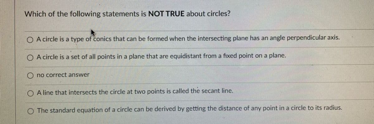 Which of the following statements is NOT TRUE about circles?
O A circle is a type of conics that can be formed when the intersecting plane has an angle perpendicular axis.
O A circle is a set of all points in a plane that are equidistant from a fixed point on a plane.
O no correct answer
O A line that intersects the circle at two points is called the secant line.
O The standard equation of a circle can be derived by getting the distance of any point in a circle to its radius.
