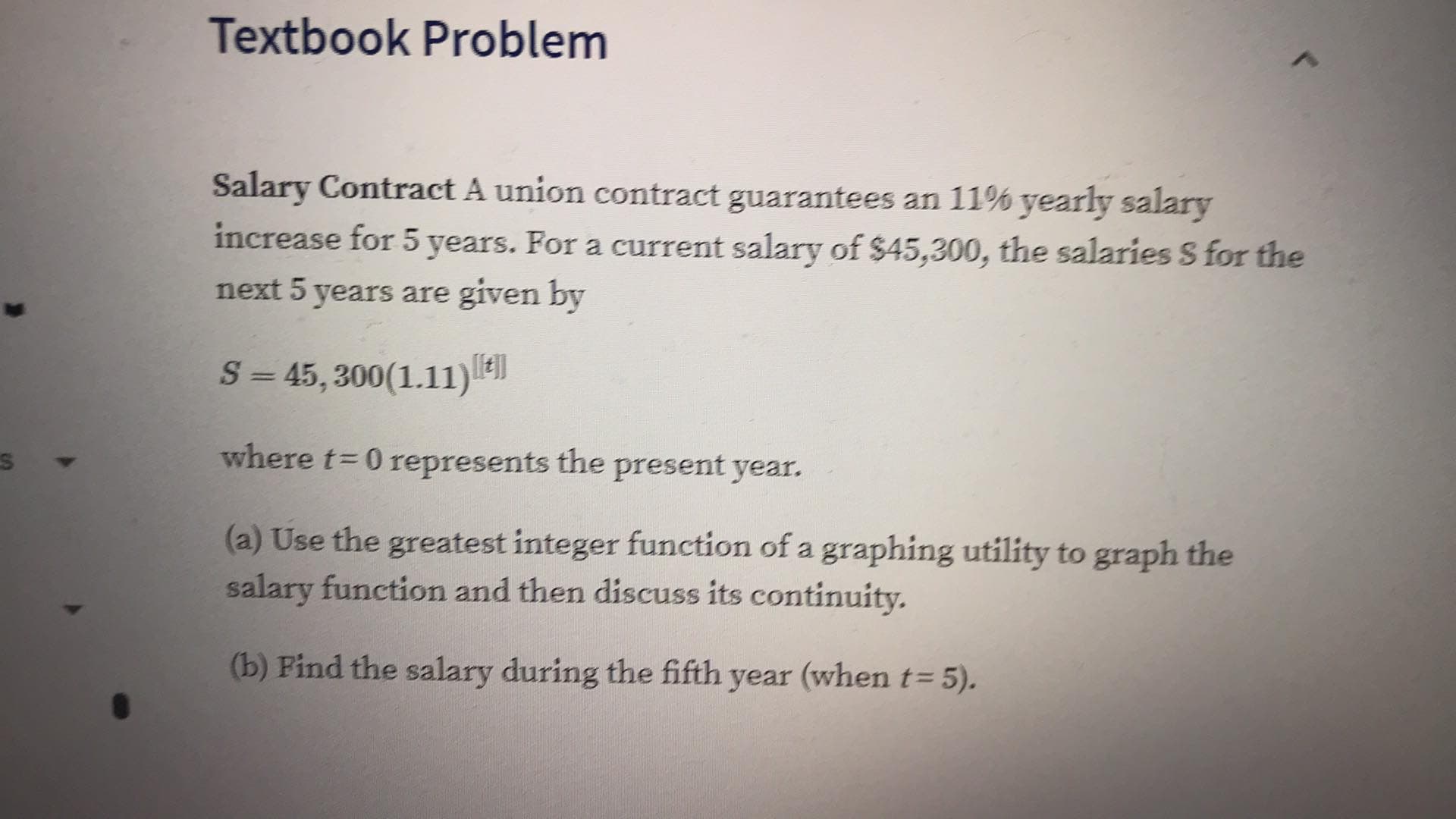 Textbook Problem
Salary Contract A union contract guarantees an 11% yearly salary
increase for 5 years. For a current salary of $45,300, the salaries S for the
next 5 years are
given by
S45, 300(1.11)
where t
0 represents the present year.
(a) Use the greatest integer function of a graphing utility to graph the
salary function and then discuss its continuity.
(b) Find the salary during the fifth year (when t= 5).
