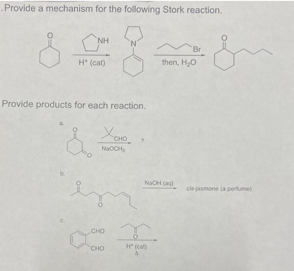 . Provide a mechanism for the following Stork reaction.
b.
Provide products for each reaction.
C.
NH
H+ (cat)
C
Хоно
NaOCH3
CHO
CHO
?
NaOH (aq)
H* (cat)
A
Br
then, H₂O
cis-jasmone (a perfume)