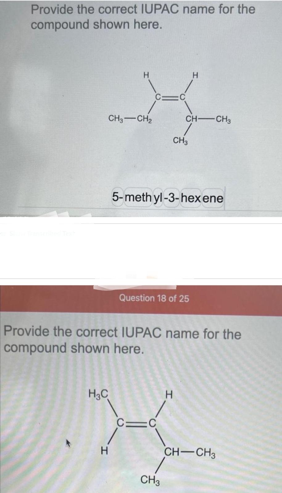 Provide the correct IUPAC name for the
compound shown here.
Show Transcribed Text
CH3 CH₂
H₂C
CH3
5-methyl-3-hexene
Question 18 of 25
C=C
CH-CH3
1
Provide the correct IUPAC name for the
compound shown here.
CH3
H
H
CH-CH3