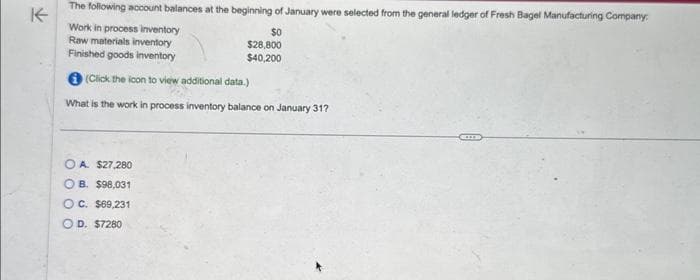 The following account balances at the beginning of January were selected from the general ledger of Fresh Bagel Manufacturing Company:
K
Work in process inventory
$0
Raw materials inventory
Finished goods inventory
$28,800
$40,200
(Click the icon to view additional data.)
What is the work in process inventory balance on January 31?
OA. $27,280
OB. $98,031
OC. $69,231
OD. $7280
CO