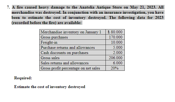 7. A fire caused heavy damage to the Anatolia Antique Store on May 21, 2023. All
merchandise was destroyed. In conjunction with an insurance investigation, you have
been to estimate the cost of inventory destroyed. The following data for 2023
(recorded before the fire) are available:
Merchandise inventory on January 1
Gross purchases
Freight-in
Purchase returns and allowances
Cash discounts on purchases
Gross sales
Sales returns and allowances
Gross profit percentage on net sales
Required:
Estimate the cost of inventory destroyed
₺ 80.000
170.000
10.000
5.000
2.000
206.000
6.000
20%