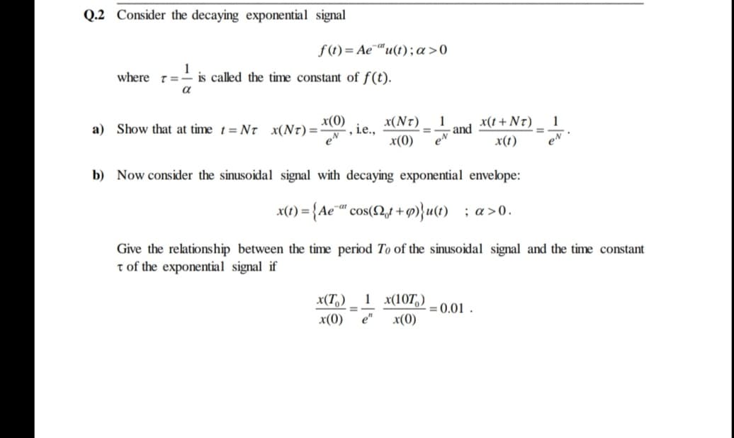 Q.2 Consider the decaying exponential signal
f (t) = Ae¯“u(t);a>0
where 7=- is called the time constant of f(t).
a
a) Show that at time t= NT x(Nt)=-
x(0)
x(Nr)
1
and
eN
, ie.,
x(t + N7)
1
%3D
%3D
e
x(0)
x(t)
eN
b) Now consider the sinusoidal signal with decaying exponential envelope:
x(1) = {Ae¯" cos(t +p)}u(t) ; a>0.
-at
Give the relationship between the time period To of the sinusoidal signal and the time constant
t of the exponential signal if
1 x(107,)
x(T,)
x(0)
- = 0.01 .
x(0)
%3D
e"
