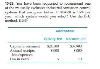 10-23. You have been requested to recommend one
of the mutually exclusive industrial sanitation control
systems that are given below. If MARR is 15% per
year, which system would you select? Use the B-C
method. (10.9)
Capital investment
Annual receipts
less expenses
Life in years
Alternative
Gravity-fed
$24,500
8,000
5
Vacuum-led
$37,900
8,000
10