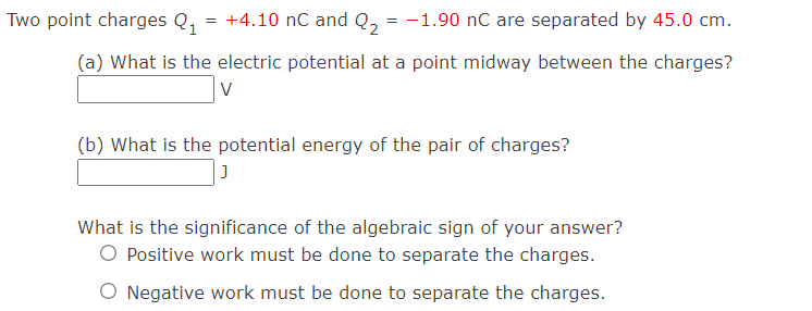 Two point charges Q₁
+4.10 nC and Q₂ = -1.90 nC are separated by 45.0 cm.
(a) What is the electric potential at a point midway between the charges?
V
=
(b) What is the potential energy of the pair of charges?
J
What is the significance of the algebraic sign of your answer?
O Positive work must be done to separate the charges.
O Negative work must be done to separate the charges.