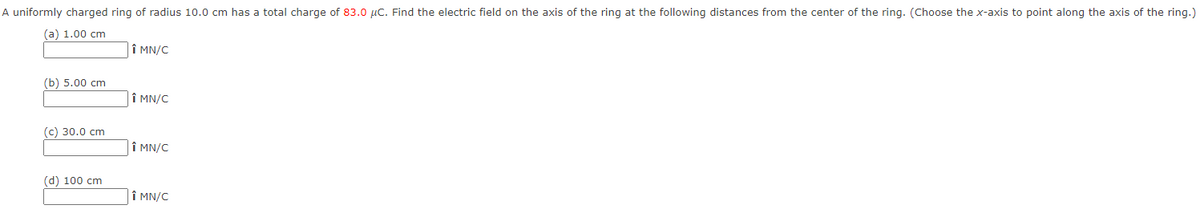 A uniformly charged ring of radius 10.0 cm has a total charge of 83.0 μC. Find the electric field on the axis of the ring at the following distances from the center of the ring. (Choose the x-axis to point along the axis of the ring.)
(a) 1.00 cm
(b) 5.00 cm
(c) 30.0 cm
(d) 100 cm
Î MN/C
↑ MN/C
↑ MN/C
↑ MN/C