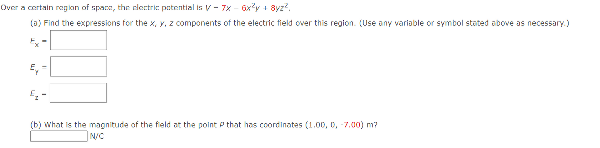 Over a certain region of space, the electric potential is V = 7x − 6x²y + 8yz².
(a) Find the expressions for the x, y, z components of the electric field over this region. (Use any variable or symbol stated above as necessary.)
E =
Ey
Ez
=
(b) What is the magnitude of the field at the point P that has coordinates (1.00, 0, -7.00) m?
N/C