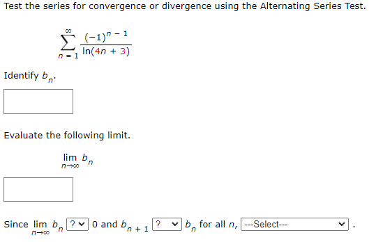 Test the series for convergence or divergence using the Alternating Series Test.
(-1)" - 1
In(4n + 3)
n = 1
Identify b,
Evaluate the following limit.
lim b,
n-00
Since lim b.? 0 and b. +1
b, for all n,
---Select---
n-00
