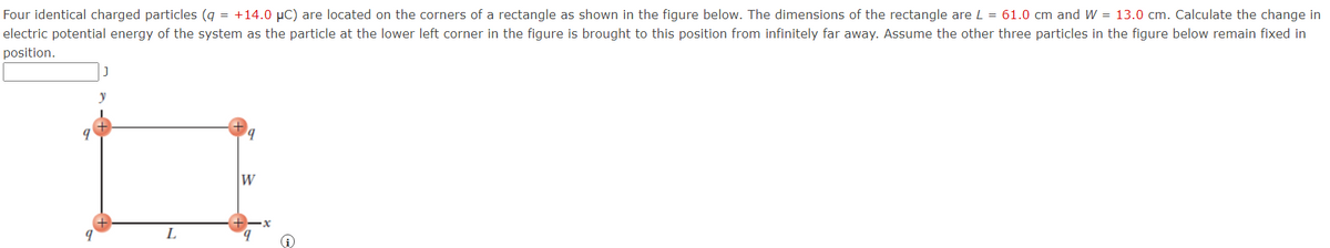 Four identical charged particles (q = +14.0 μC) are located on the corners of a rectangle as shown in the figure below. The dimensions of the rectangle are L = 61.0 cm and W = 13.0 cm. Calculate the change in
electric potential energy of the system as the particle at the lower left corner in the figure is brought to this position from infinitely far away. Assume the other three particles in the figure below remain fixed in
position.
9
y
L
W
9