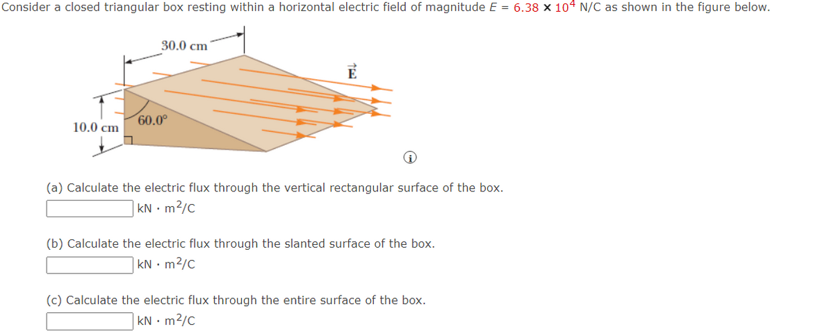 Consider a closed triangular box resting within a horizontal electric field of magnitude E = 6.38 x 104 N/C as shown in the figure below.
10.0 cm
30.0 cm
60.0⁰
(a) Calculate the electric flux through the vertical rectangular surface of the box.
kNm²/C
(b) Calculate the electric flux through the slanted surface of the box.
kNm²/C
(c) Calculate the electric flux through the entire surface of the box.
kNm²/C