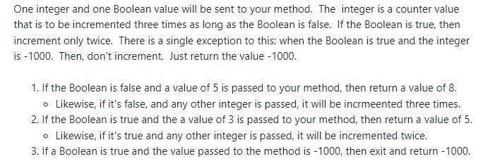 One integer and one Boolean value will be sent to your method. The integer is a counter value
that is to be incremented three times as long as the Boolean is false. If the Boolean is true, then
increment only twice. There is a single exception to this: when the Boolean is true and the integer
is -1000. Then, don't increment. Just return the value - 1000.
1. If the Boolean is false and a value of 5 is passed to your method, then return a value of 8.
o Likewise, if it's false, and any other integer is passed, it will be incrmeented three times.
2. If the Boolean is true and the a value of 3 is passed to your method, then return a value of 5.
o Likewise, if it's true and any other integer is passed, it will be incremented twice.
3. If a Boolean is true and the value passed to the method is -1000, then exit and return -1000.
