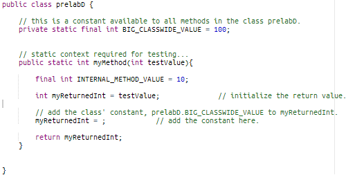 public class prelabb {
// this is a constant available to all nethods in the class prelabD.
private static final int BIG_CLASSWIDE_VALUE = 100;
// static context required for testing...
public static int mymethod(int testvalue){
final int INTERNAL_METHOD_VALUE
= 10;
int myReturnedInt = testvalue;
// initialize the return value.
// add the class' constant, prelabD.BIG_CLASSWIDE_VALUE to myReturnedInt.
nyReturnedInt = ;
// add the constant here.
return myReturnedInt;
}
